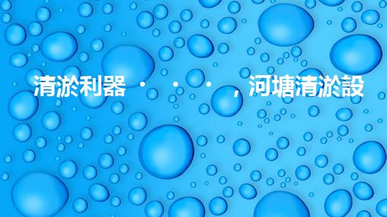 清淤利器，河塘清淤設(shè)備型號(hào)大揭秘！